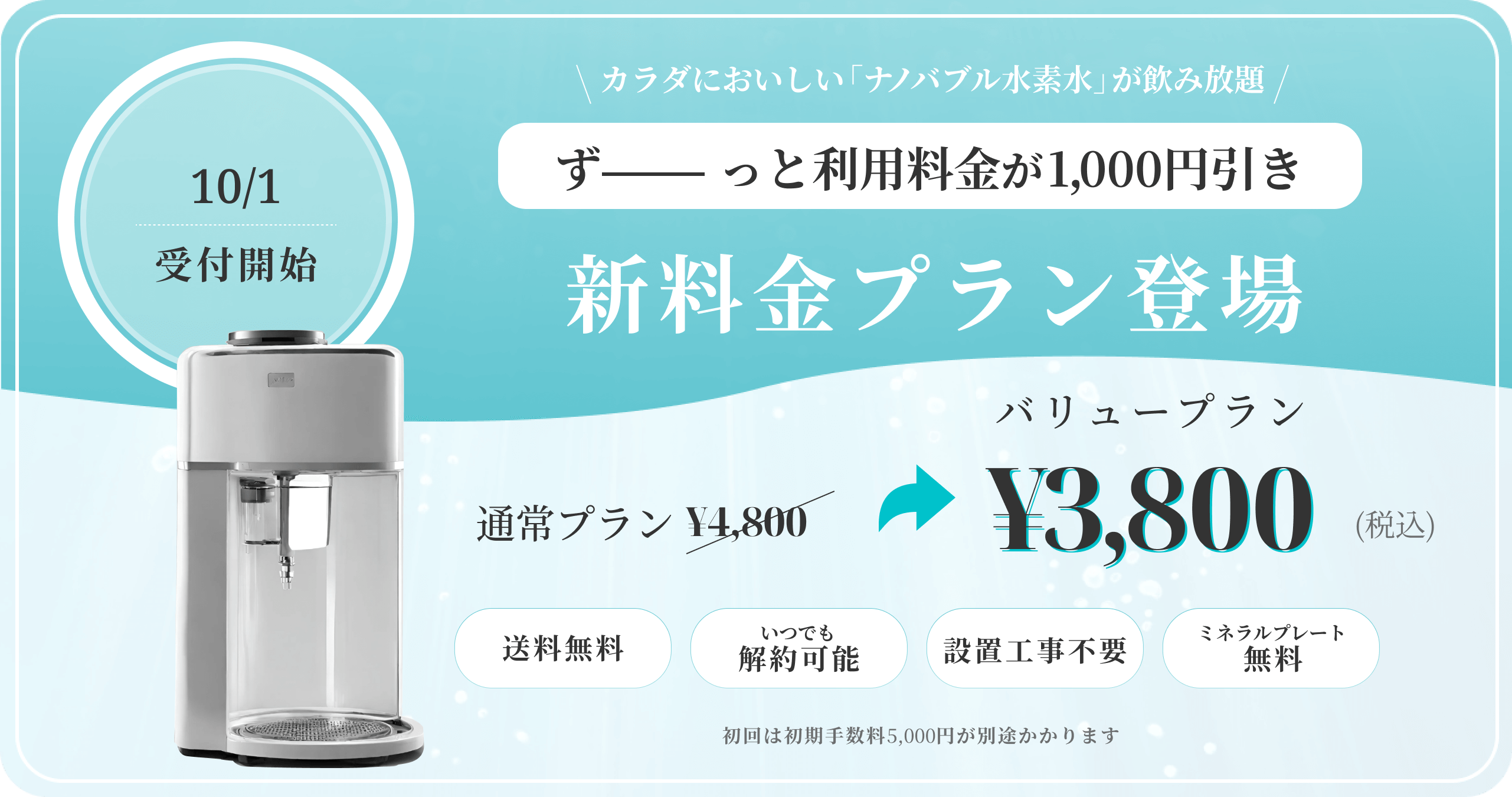 10/1受付開始。カラダにおいしい「ナノバブル水」が飲み放題。ずーーっと利用料金が1,000円引き。新料金プラン登場。バリュープラン。通常プラン4,800円が3,800円（税込）。送料無料、いつでも解約可能、設置工事不要、ミネラルプレート無料。初回は初期手数料5,000円が別途かかります。